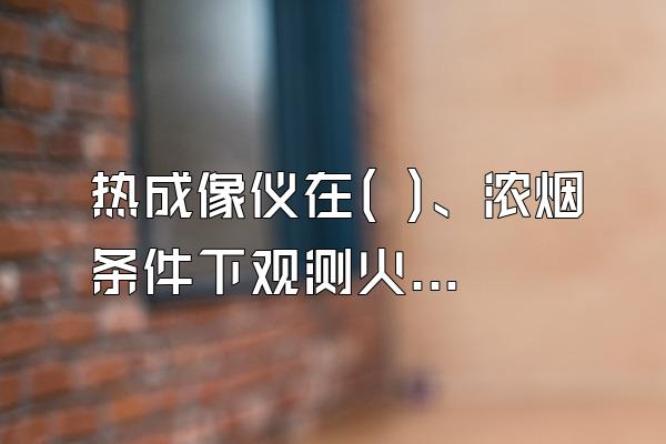 热成像仪在( )、浓烟条件下观测火源及火势蔓延方向寻找被...