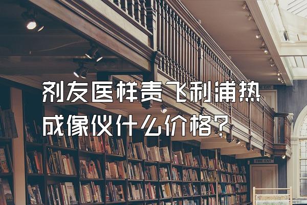 剂友医样责飞利浦热成像仪什么价格?