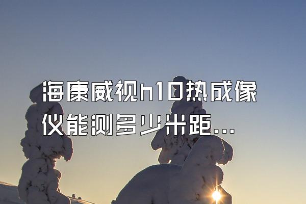 海康威视h10热成像仪能测多少米距离
